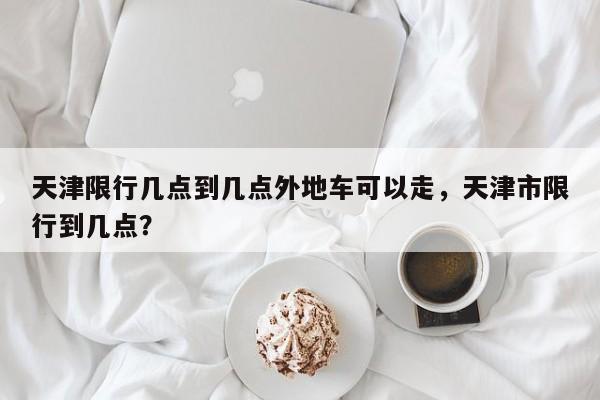 天津限行几点到几点外地车可以走，天津市限行到几点？-第1张图片-我家生活百科