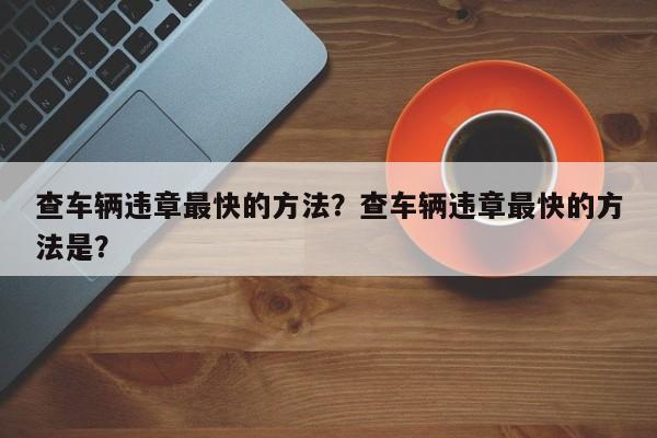 查车辆违章最快的方法？查车辆违章最快的方法是？-第1张图片-我家生活百科