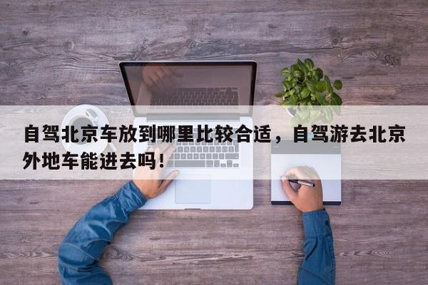 自驾北京车放到哪里比较合适，自驾游去北京外地车能进去吗！-第1张图片-我家生活百科