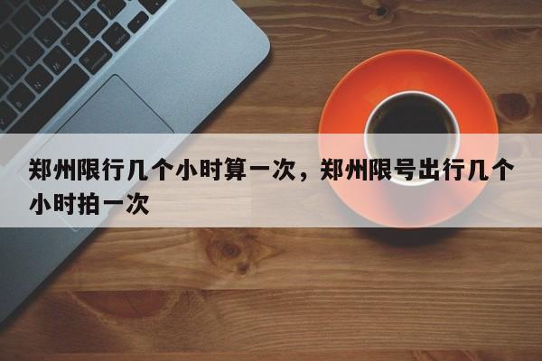 郑州限行几个小时算一次，郑州限号出行几个小时拍一次-第1张图片-我家生活百科