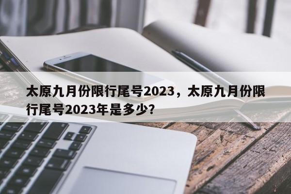 太原九月份限行尾号2023，太原九月份限行尾号2023年是多少？-第1张图片-我家生活百科