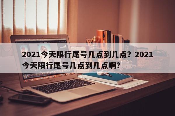 2021今天限行尾号几点到几点？2021今天限行尾号几点到几点啊？-第1张图片-我家生活百科
