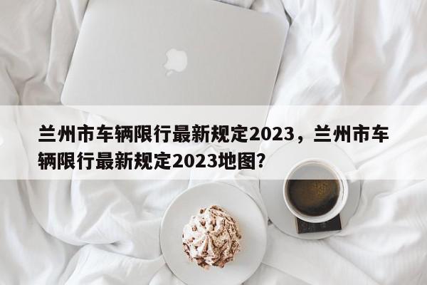 兰州市车辆限行最新规定2023，兰州市车辆限行最新规定2023地图？-第1张图片-我家生活百科
