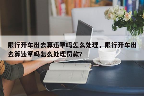 限行开车出去算违章吗怎么处理，限行开车出去算违章吗怎么处理罚款？-第1张图片-我家生活百科