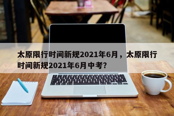 太原限行时间新规2021年6月，太原限行时间新规2021年6月中考？-第1张图片-我家生活百科