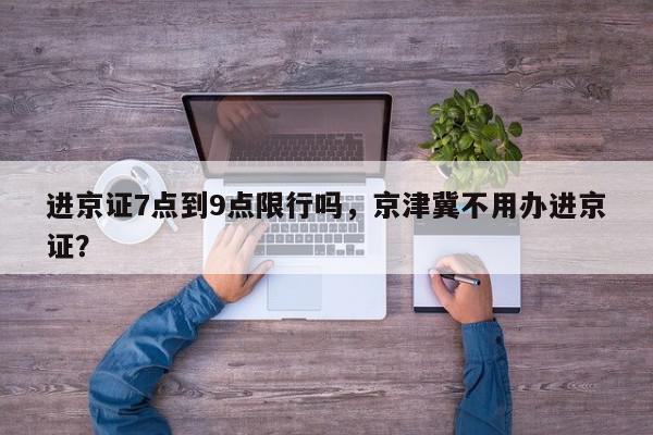 进京证7点到9点限行吗，京津冀不用办进京证？-第1张图片-我家生活百科