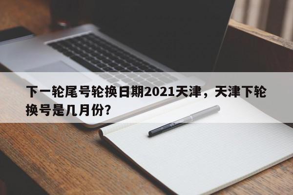 下一轮尾号轮换日期2021天津，天津下轮换号是几月份？-第1张图片-我家生活百科