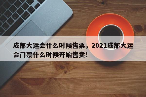 成都大运会什么时候售票，2021成都大运会门票什么时候开始售卖！-第1张图片-我家生活百科