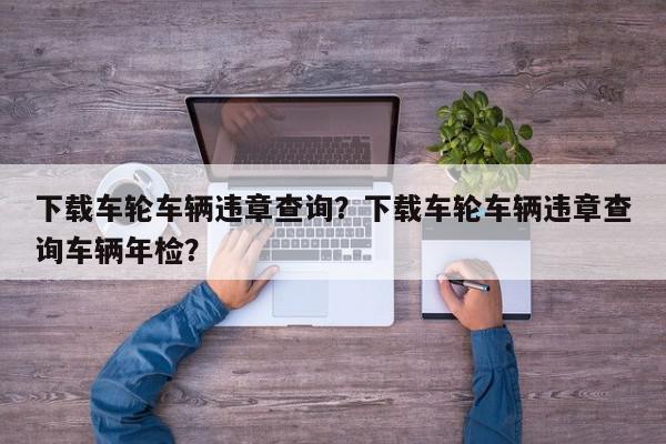 下载车轮车辆违章查询？下载车轮车辆违章查询车辆年检？-第1张图片-我家生活百科