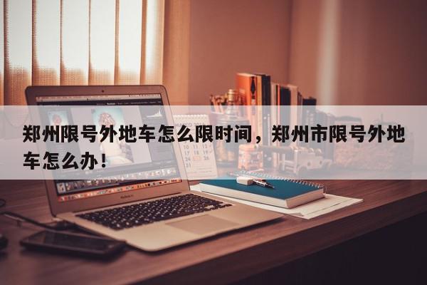 郑州限号外地车怎么限时间，郑州市限号外地车怎么办！-第1张图片-我家生活百科