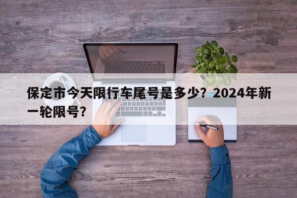保定市今天限行车尾号是多少？2024年新一轮限号？-第1张图片-我家生活百科