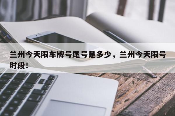兰州今天限车牌号尾号是多少，兰州今天限号时段！-第1张图片-我家生活百科