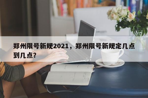 郑州限号新规2021，郑州限号新规定几点到几点？-第1张图片-我家生活百科
