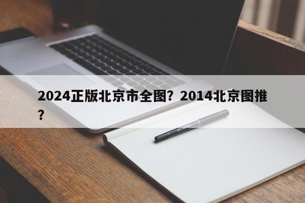 2024正版北京市全图？2014北京图推？-第1张图片-我家生活百科