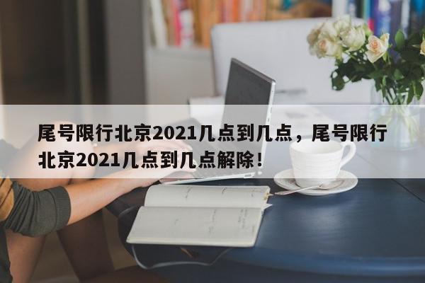 尾号限行北京2021几点到几点，尾号限行北京2021几点到几点解除！-第1张图片-我家生活百科