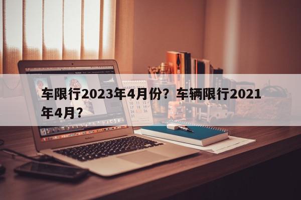 车限行2023年4月份？车辆限行2021年4月？-第1张图片-我家生活百科