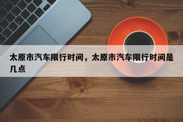 太原市汽车限行时间，太原市汽车限行时间是几点-第1张图片-我家生活百科