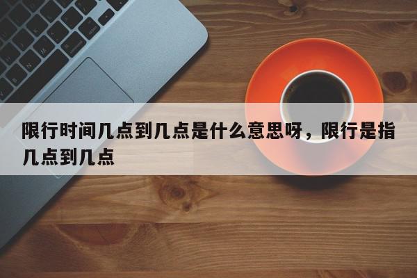 限行时间几点到几点是什么意思呀，限行是指几点到几点-第1张图片-我家生活百科