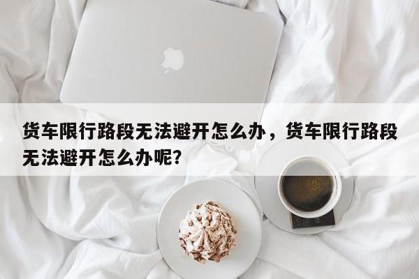 货车限行路段无法避开怎么办，货车限行路段无法避开怎么办呢？-第1张图片-我家生活百科