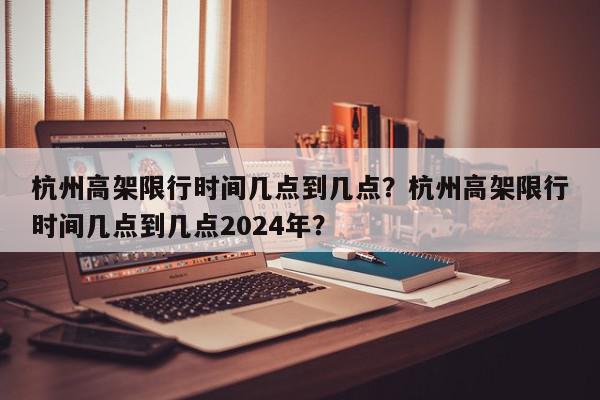 杭州高架限行时间几点到几点？杭州高架限行时间几点到几点2024年？-第1张图片-我家生活百科