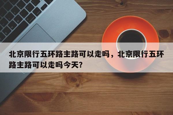 北京限行五环路主路可以走吗，北京限行五环路主路可以走吗今天？-第1张图片-我家生活百科