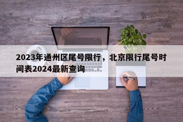 2023年通州区尾号限行，北京限行尾号时间表2024最新查询-第1张图片-我家生活百科