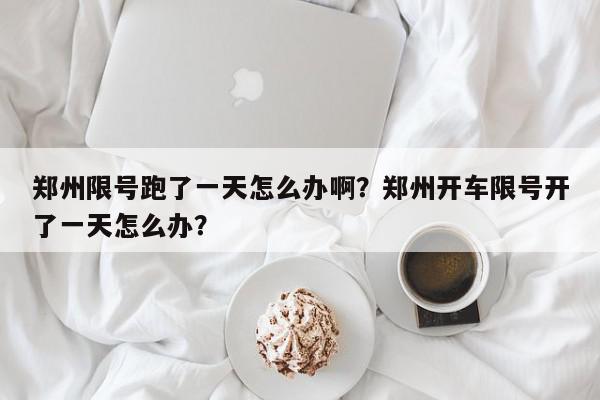 郑州限号跑了一天怎么办啊？郑州开车限号开了一天怎么办？-第1张图片-我家生活百科