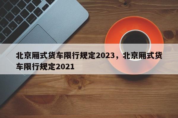 北京厢式货车限行规定2023,北京厢式货车限行规定2021-第1张图片-我家生活百科 北京厢式货车限行规定2023,北京厢式货车限行规定2021-第1张图片-我家生活百科