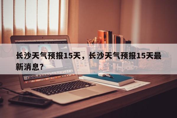 长沙天气预报15天，长沙天气预报15天最新消息？-第1张图片-我家生活百科