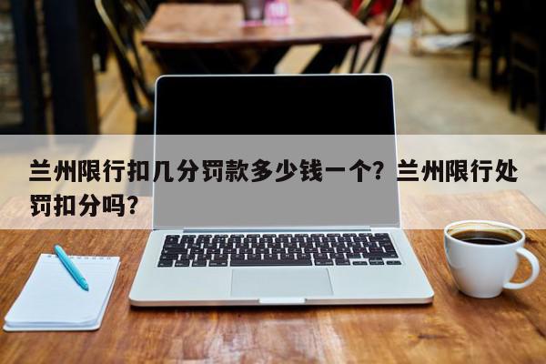 兰州限行扣几分罚款多少钱一个？兰州限行处罚扣分吗？-第1张图片-我家生活百科