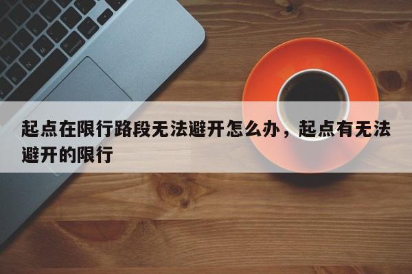 起点在限行路段无法避开怎么办，起点有无法避开的限行-第1张图片-我家生活百科
