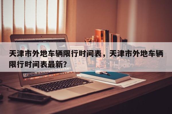 天津市外地车辆限行时间表，天津市外地车辆限行时间表最新？-第1张图片-我家生活百科