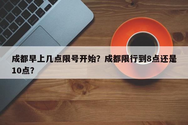 成都早上几点限号开始？成都限行到8点还是10点？-第1张图片-我家生活百科