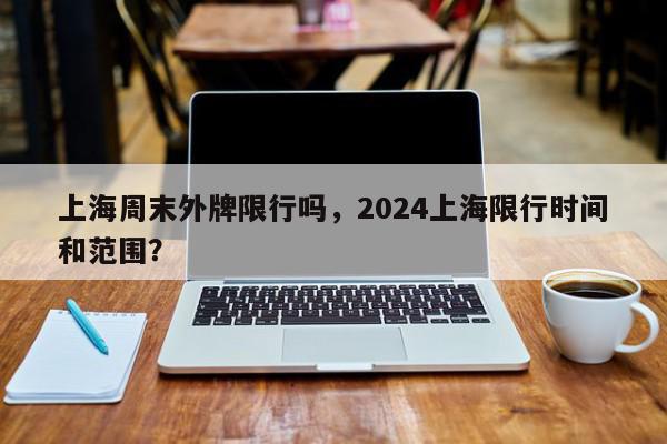 上海周末外牌限行吗，2024上海限行时间和范围？-第1张图片-我家生活百科