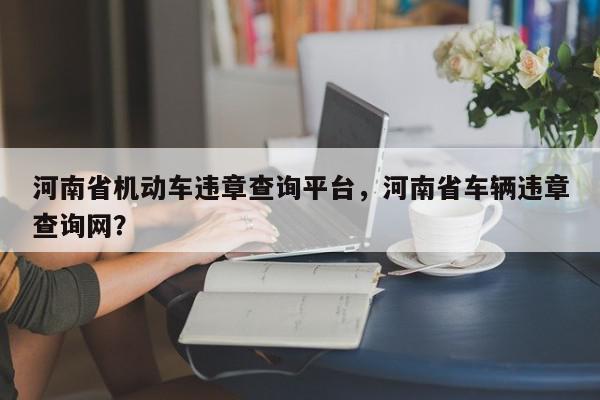 河南省机动车违章查询平台,河南省车辆违章查询网?-第1张图片-我家生活百科 河南省机动车违章查询平台,河南省车辆违章查询网?-第1张图片-我家生活百科
