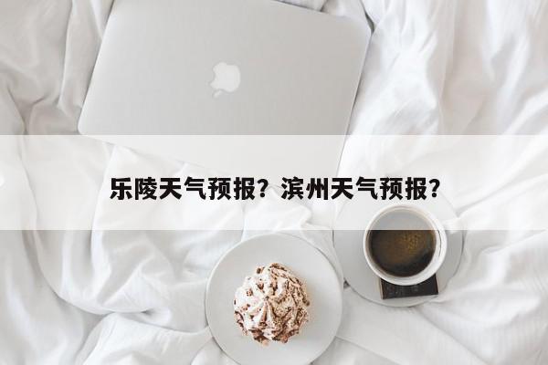 乐陵天气预报？滨州天气预报？-第1张图片-我家生活百科