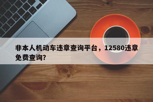非本人机动车违章查询平台，12580违章免费查询？-第1张图片-我家生活百科