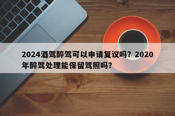 2024酒驾醉驾可以申请复议吗？2020年醉驾处理能保留驾照吗？-第1张图片-我家生活百科