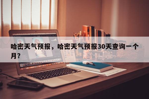 哈密天气预报，哈密天气预报30天查询一个月？-第1张图片-我家生活百科