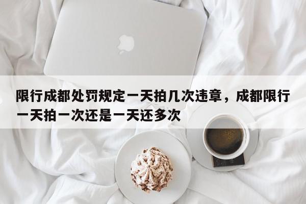 限行成都处罚规定一天拍几次违章，成都限行一天拍一次还是一天还多次-第1张图片-我家生活百科