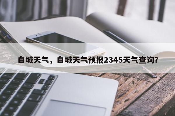 白城天气，白城天气预报2345天气查询？-第1张图片-我家生活百科