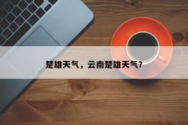 楚雄天气，云南楚雄天气？-第1张图片-我家生活百科