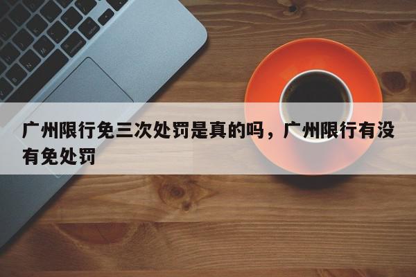 广州限行免三次处罚是真的吗，广州限行有没有免处罚-第1张图片-我家生活百科