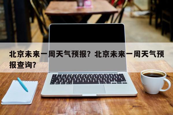 北京未来一周天气预报？北京未来一周天气预报查询？-第1张图片-我家生活百科