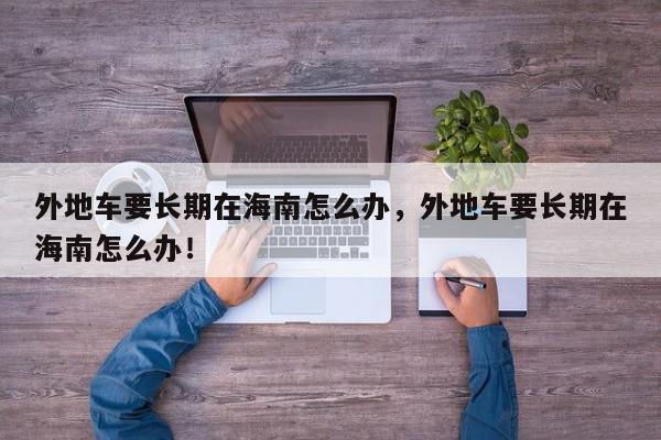 外地车要长期在海南怎么办，外地车要长期在海南怎么办！-第1张图片-我家生活百科