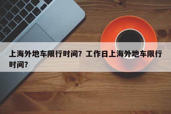 上海外地车限行时间？工作日上海外地车限行时间？-第1张图片-我家生活百科