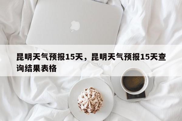 昆明天气预报15天，昆明天气预报15天查询结果表格-第1张图片-我家生活百科