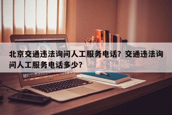 北京交通违法询问人工服务电话？交通违法询问人工服务电话多少？-第1张图片-我家生活百科