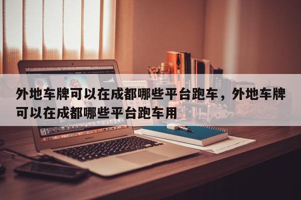 外地车牌可以在成都哪些平台跑车，外地车牌可以在成都哪些平台跑车用-第1张图片-我家生活百科