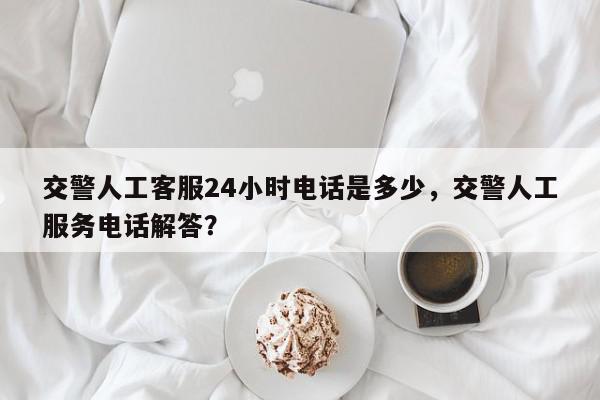 交警人工客服24小时电话是多少，交警人工服务电话解答？-第1张图片-我家生活百科